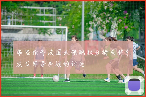 弗洛伦齐谈国米领跑积分榜或将引发亚军争夺战的讨论
