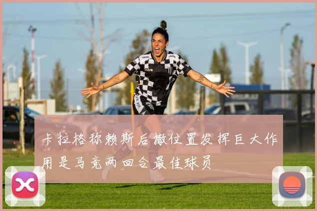 卡拉格称赖斯后撤位置发挥巨大作用是马竞两回合最佳球员