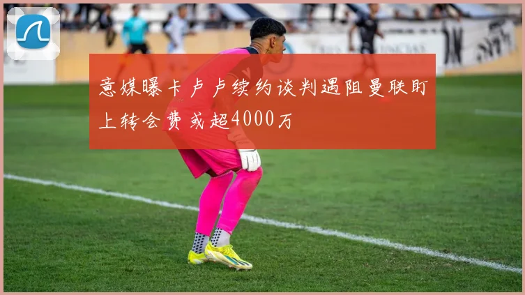 意媒曝卡卢卢续约谈判遇阻曼联盯上转会费或超4000万