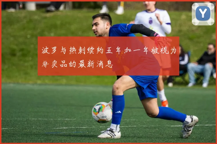 波罗与热刺续约五年加一年被视为非卖品的最新消息