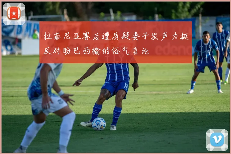 拉菲尼亚赛后遭质疑妻子发声力挺反对盼巴西输的俗气言论
