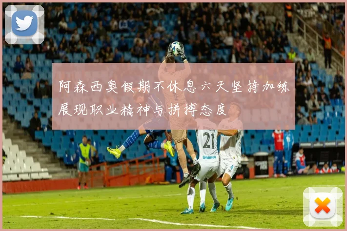 阿森西奥假期不休息六天坚持加练展现职业精神与拼搏态度