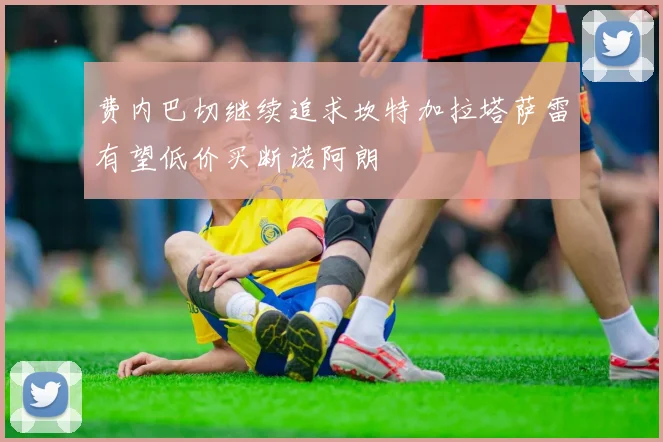 费内巴切继续追求坎特加拉塔萨雷有望低价买断诺阿朗