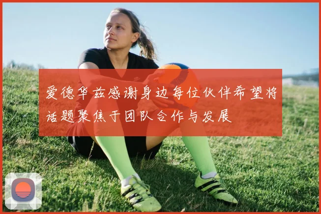 爱德华兹感谢身边每位伙伴希望将话题聚焦于团队合作与发展