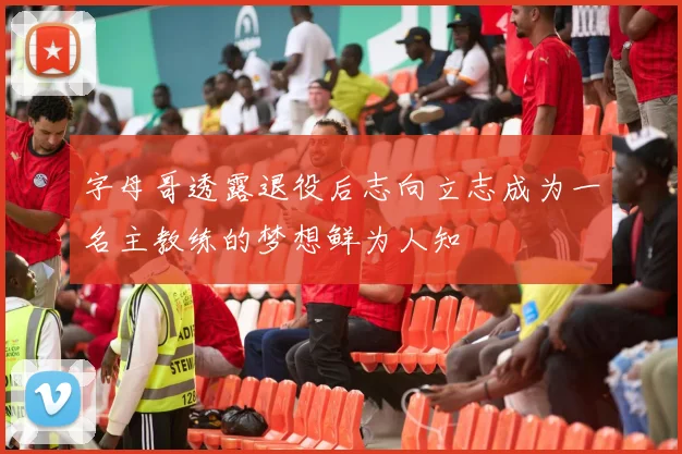 字母哥透露退役后志向立志成为一名主教练的梦想鲜为人知