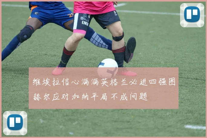 维埃拉信心满满英格兰必进四强图赫尔应对加纳平局不成问题