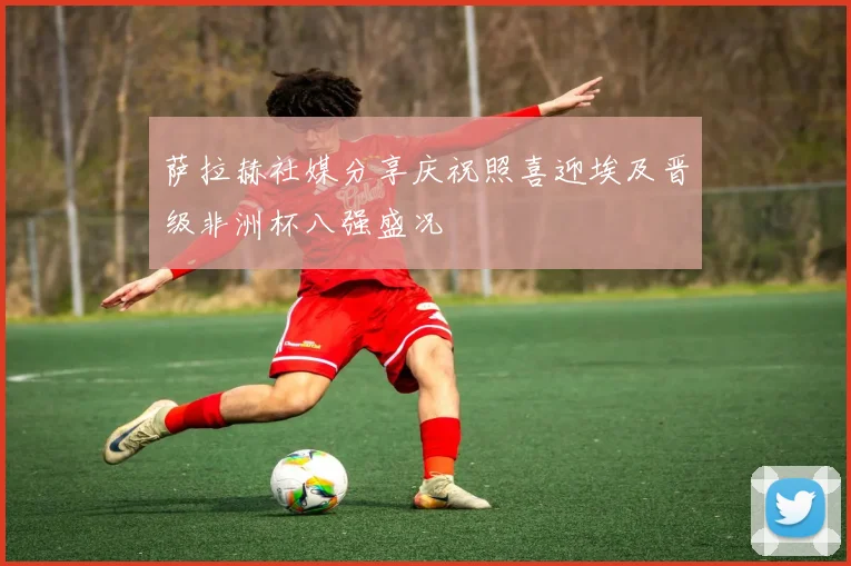 萨拉赫社媒分享庆祝照喜迎埃及晋级非洲杯八强盛况