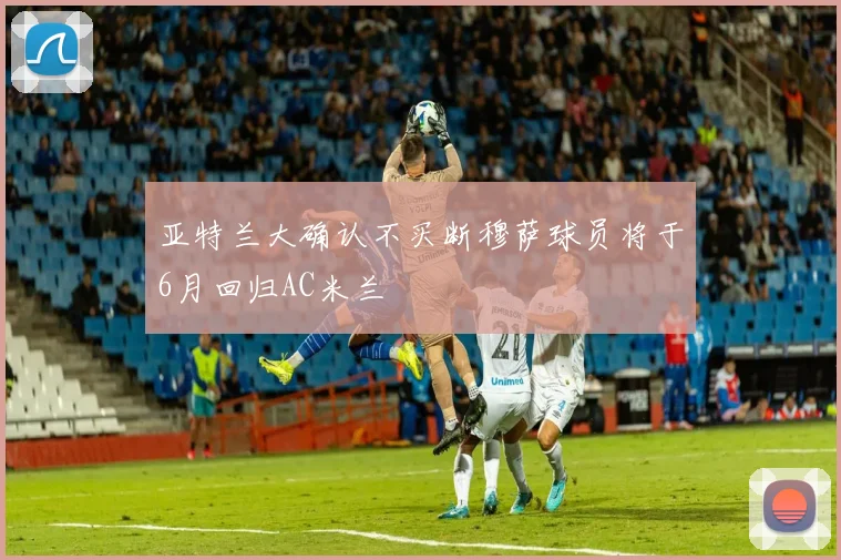 亚特兰大确认不买断穆萨球员将于6月回归AC米兰