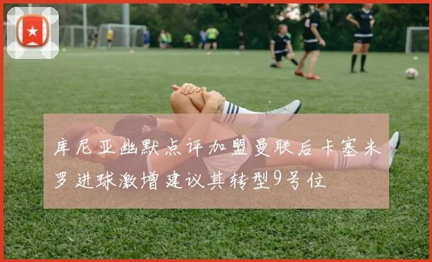 库尼亚幽默点评加盟曼联后卡塞米罗进球激增建议其转型9号位
