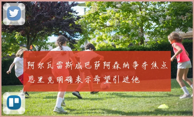 阿尔瓦雷斯成巴萨阿森纳争夺焦点恩里克明确表示希望引进他