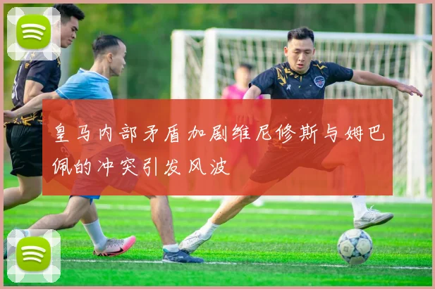 皇马内部矛盾加剧维尼修斯与姆巴佩的冲突引发风波