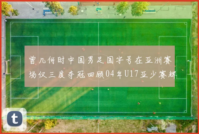 曾几何时中国男足国字号在亚洲赛场仅三度夺冠回顾04年U17亚少赛辉煌时刻