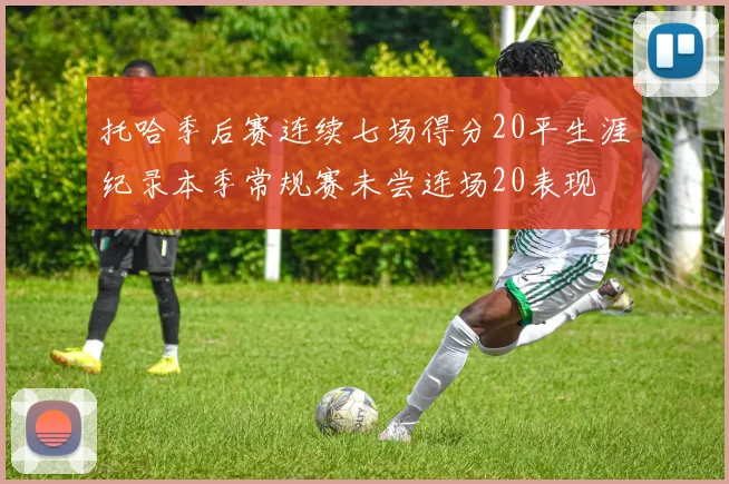 托哈季后赛连续七场得分20平生涯纪录本季常规赛未尝连场20表现