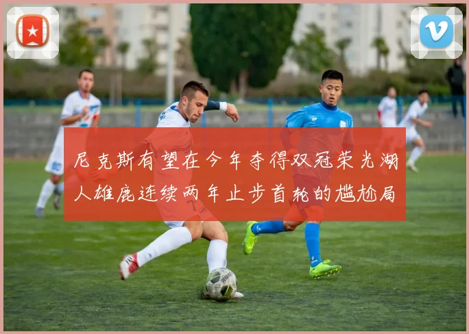 尼克斯有望在今年夺得双冠荣光湖人雄鹿连续两年止步首轮的尴尬局面