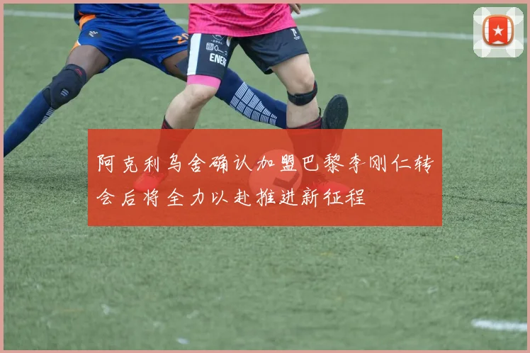 阿克利乌舍确认加盟巴黎李刚仁转会后将全力以赴推进新征程