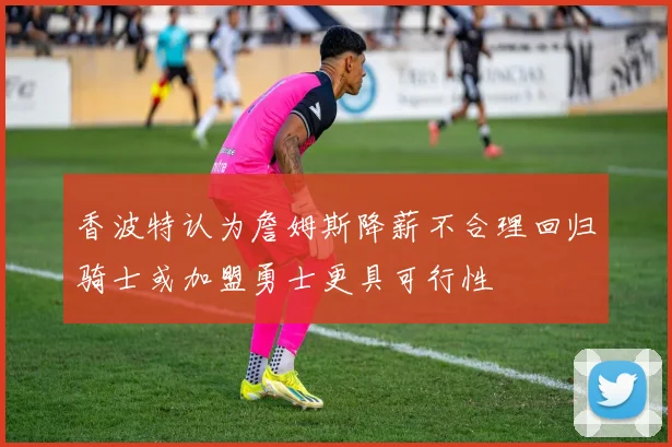 香波特认为詹姆斯降薪不合理回归骑士或加盟勇士更具可行性