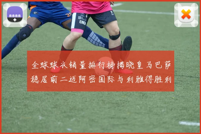 全球球衣销量排行榜揭晓皇马巴萨稳居前二迈阿密国际与利雅得胜利表现抢眼