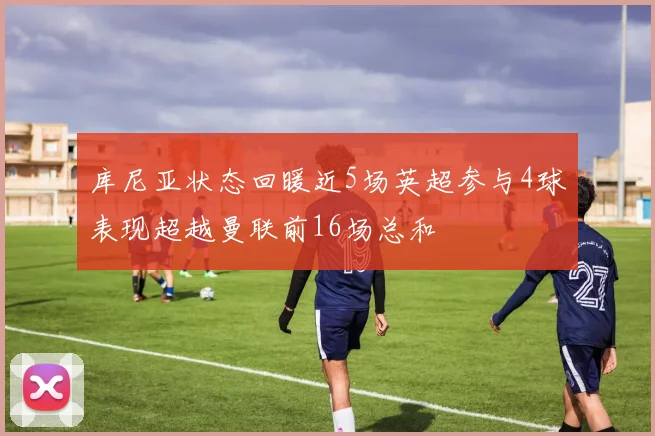 库尼亚状态回暖近5场英超参与4球表现超越曼联前16场总和