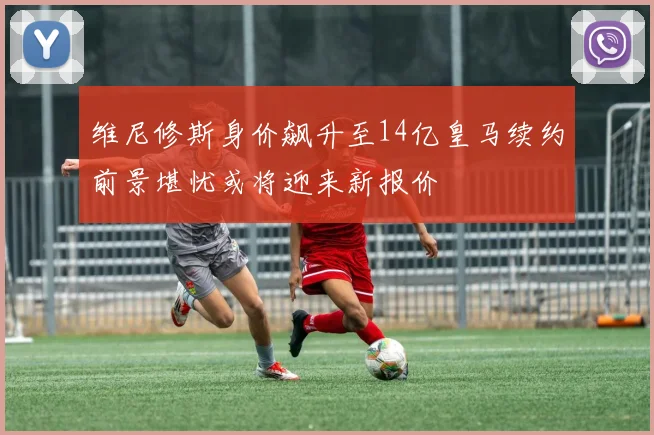 维尼修斯身价飙升至14亿皇马续约前景堪忧或将迎来新报价